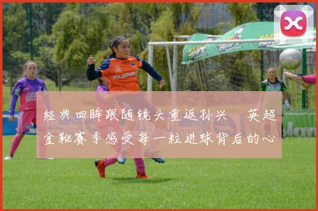 经典回眸跟随镜头重返孙兴慜英超金靴赛季感受每一粒进球背后的心跳